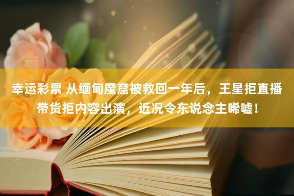 幸运彩票 从缅甸魔窟被救回一年后，王星拒直播带货拒内容出演，近况令东说念主唏嘘！