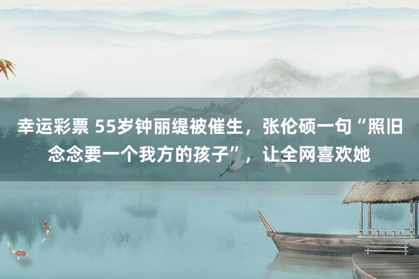 幸运彩票 55岁钟丽缇被催生，张伦硕一句“照旧念念要一个我方的孩子”，让全网喜欢她