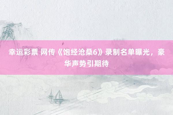 幸运彩票 网传《饱经沧桑6》录制名单曝光，豪华声势引期待