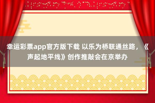 幸运彩票app官方版下载 以乐为桥联通丝路，《声起地平线》创作推敲会在京举办