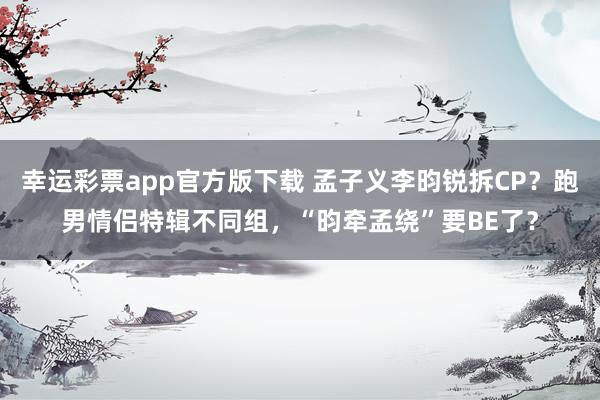 幸运彩票app官方版下载 孟子义李昀锐拆CP？跑男情侣特辑不同组，“昀牵孟绕”要BE了？