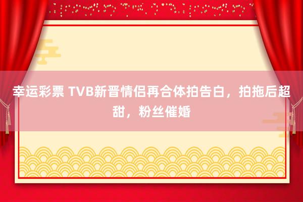 幸运彩票 TVB新晋情侣再合体拍告白，拍拖后超甜，粉丝催婚