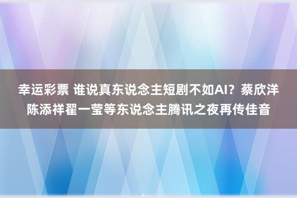幸运彩票 谁说真东说念主短剧不如AI？蔡欣洋陈添祥翟一莹等东说念主腾讯之夜再传佳音