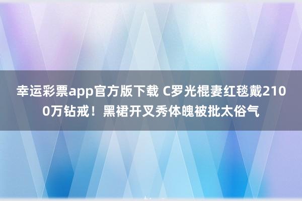 幸运彩票app官方版下载 C罗光棍妻红毯戴2100万钻戒！黑裙开叉秀体魄被批太俗气