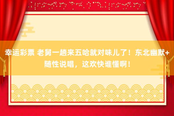 幸运彩票 老舅一趟来五哈就对味儿了！东北幽默+随性说唱，这欢快谁懂啊！