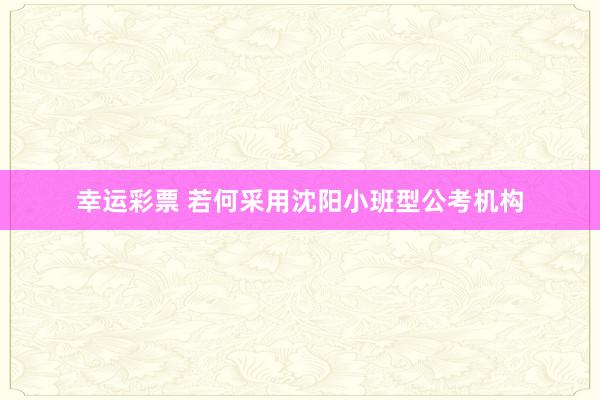 幸运彩票 若何采用沈阳小班型公考机构