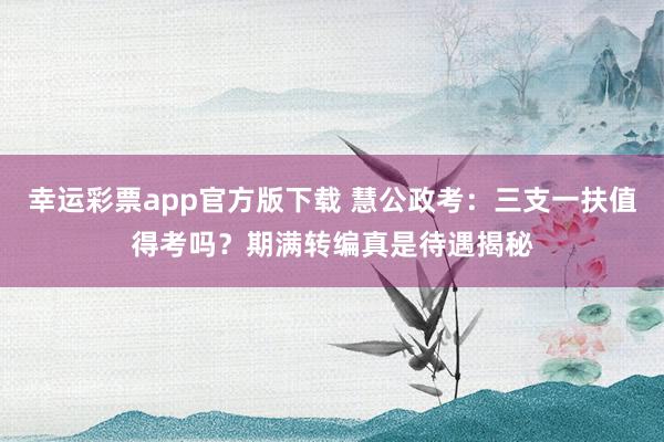 幸运彩票app官方版下载 慧公政考：三支一扶值得考吗？期满转编真是待遇揭秘