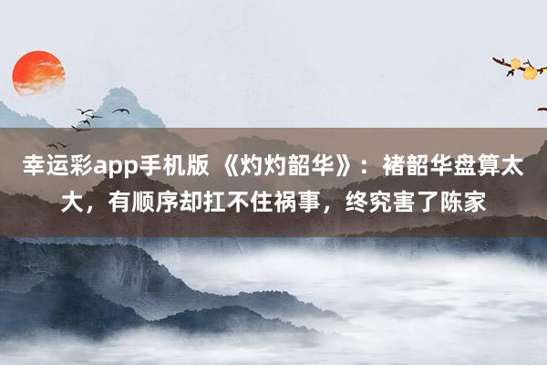 幸运彩app手机版 《灼灼韶华》：褚韶华盘算太大，有顺序却扛不住祸事，终究害了陈家