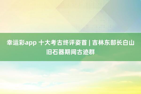 幸运彩app 十大考古终评姿首 | 吉林东部长白山旧石器期间古迹群