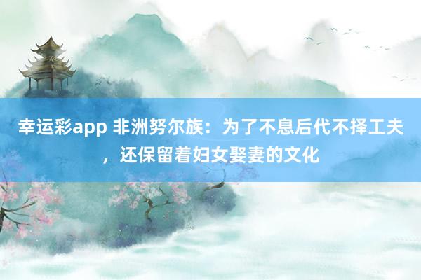 幸运彩app 非洲努尔族：为了不息后代不择工夫，还保留着妇女娶妻的文化