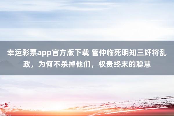 幸运彩票app官方版下载 管仲临死明知三奸将乱政，为何不杀掉他们，权贵终末的聪慧
