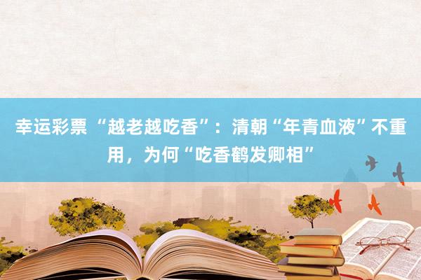 幸运彩票 “越老越吃香”：清朝“年青血液”不重用，为何“吃香鹤发卿相”