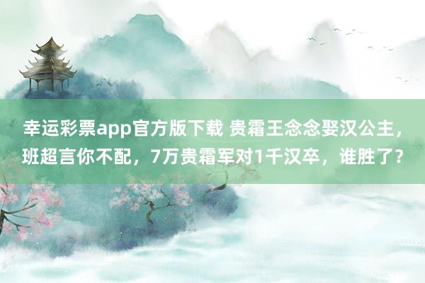 幸运彩票app官方版下载 贵霜王念念娶汉公主，班超言你不配，7万贵霜军对1千汉卒，谁胜了？