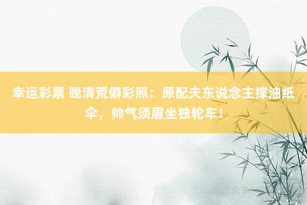 幸运彩票 晚清荒僻彩照：原配夫东说念主撑油纸伞，帅气须眉坐独轮车！