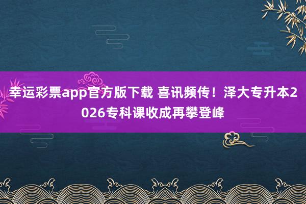 幸运彩票app官方版下载 喜讯频传！泽大专升本2026专科课收成再攀登峰