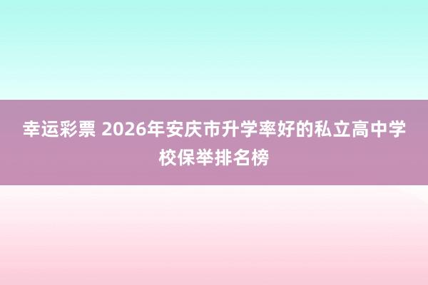 幸运彩票 2026年安庆市升学率好的私立高中学校保举排名榜