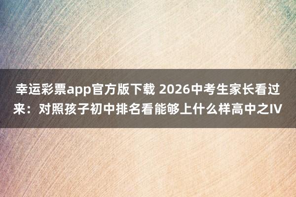 幸运彩票app官方版下载 2026中考生家长看过来：对照孩子初中排名看能够上什么样高中之IV