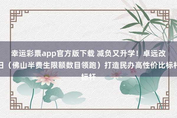 幸运彩票app官方版下载 减负又升学！卓远改日（佛山半费生限额数目领跑）打造民办高性价比标杆