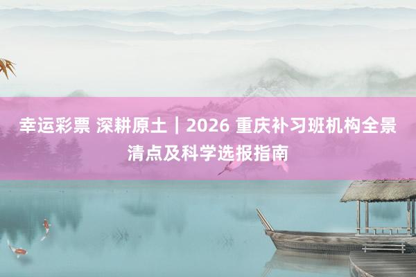 幸运彩票 深耕原土｜2026 重庆补习班机构全景清点及科学选报指南