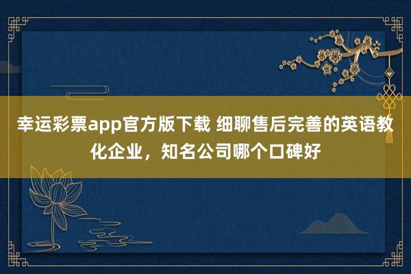 幸运彩票app官方版下载 细聊售后完善的英语教化企业，知名公司哪个口碑好