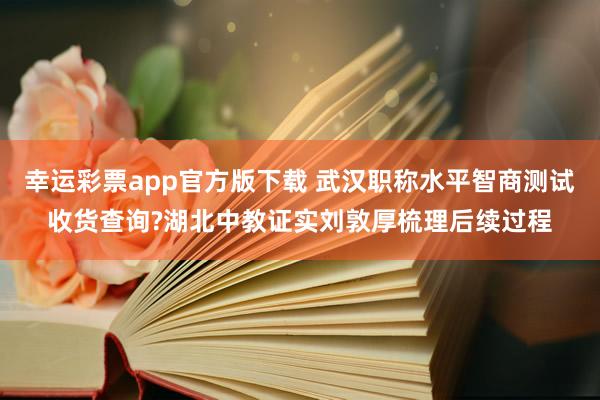 幸运彩票app官方版下载 武汉职称水平智商测试收货查询?湖北中教证实刘敦厚梳理后续过程