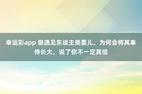 幸运彩app 狼遇见东谈主类婴儿，为何会将其奉侍长大，说了你不一定真信