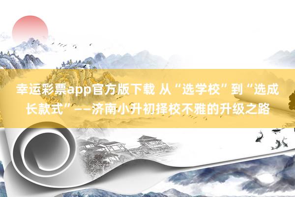 幸运彩票app官方版下载 从“选学校”到“选成长款式”——济南小升初择校不雅的升级之路