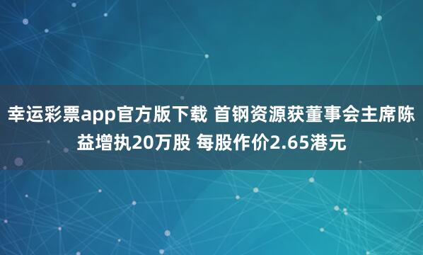 幸运彩票app官方版下载 首钢资源获董事会主席陈益增执20万股 每股作价2.65港元