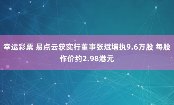 幸运彩票 易点云获实行董事张斌增执9.6万股 每股作价约2.98港元