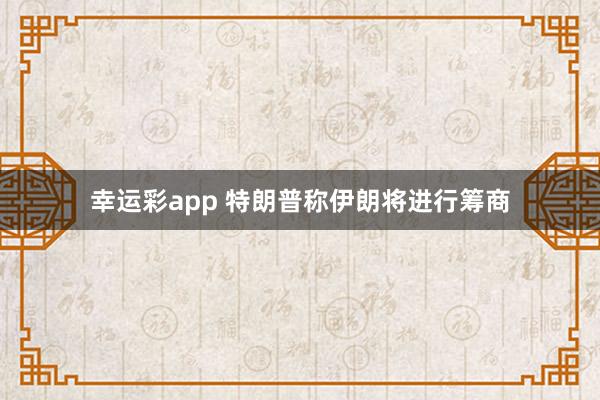 幸运彩app 特朗普称伊朗将进行筹商