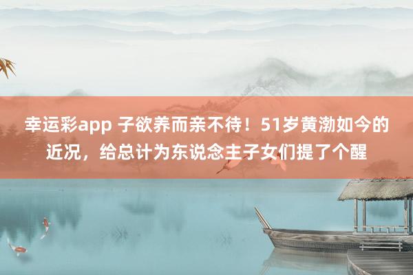 幸运彩app 子欲养而亲不待！51岁黄渤如今的近况，给总计为东说念主子女们提了个醒