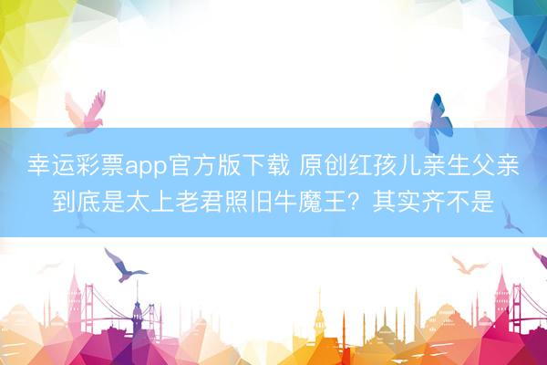 幸运彩票app官方版下载 原创红孩儿亲生父亲到底是太上老君照旧牛魔王？其实齐不是