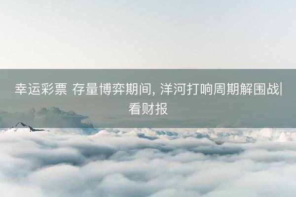 幸运彩票 存量博弈期间, 洋河打响周期解围战|看财报