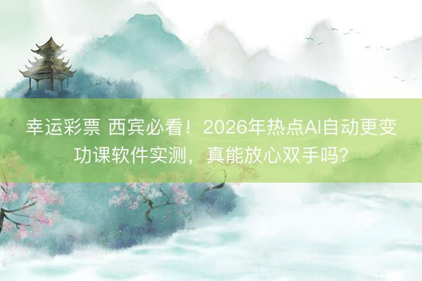 幸运彩票 西宾必看！2026年热点AI自动更变功课软件实测，真能放心双手吗？