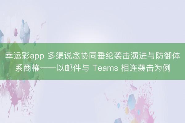 幸运彩app 多渠说念协同垂纶袭击演进与防御体系商榷——以邮件与 Teams 相连袭击为例