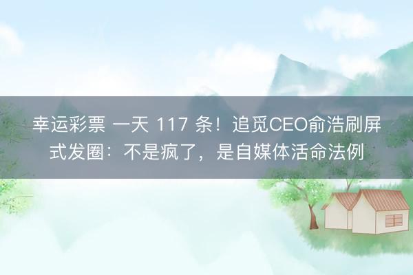 幸运彩票 一天 117 条！追觅CEO俞浩刷屏式发圈：不是疯了，是自媒体活命法例