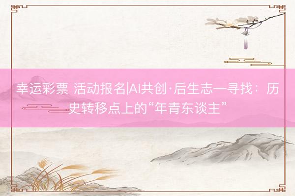 幸运彩票 活动报名|AI共创·后生志—寻找：历史转移点上的“年青东谈主”