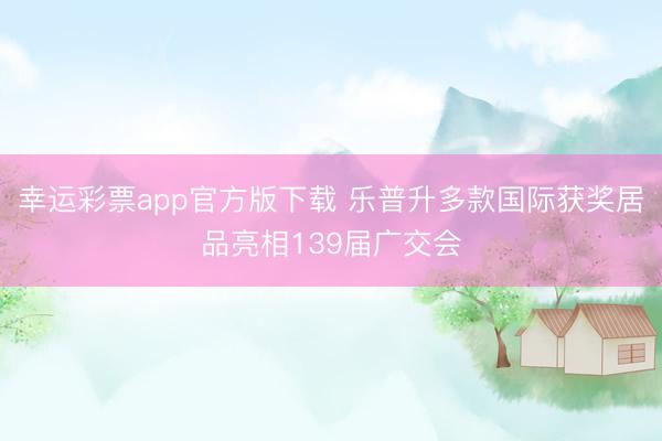 幸运彩票app官方版下载 乐普升多款国际获奖居品亮相139届广交会