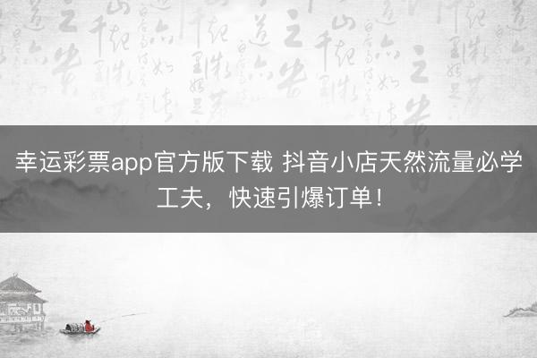 幸运彩票app官方版下载 抖音小店天然流量必学工夫，快速引爆订单！