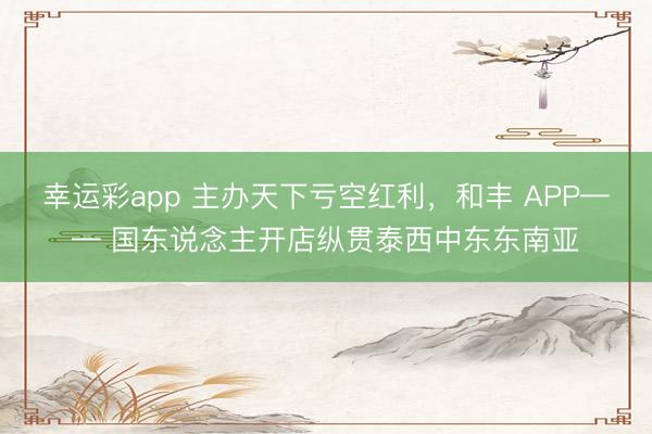 幸运彩app 主办天下亏空红利，和丰 APP—— 国东说念主开店纵贯泰西中东东南亚