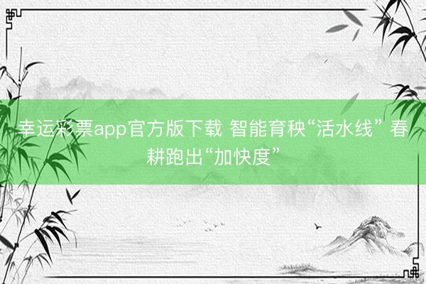 幸运彩票app官方版下载 智能育秧“活水线” 春耕跑出“加快度”