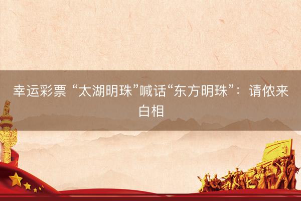 幸运彩票 “太湖明珠”喊话“东方明珠”：请侬来白相