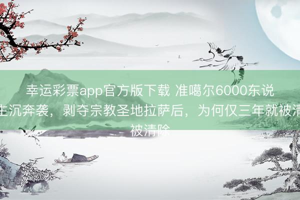 幸运彩票app官方版下载 准噶尔6000东说念主沉奔袭，剥夺宗教圣地拉萨后，为何仅三年就被清除