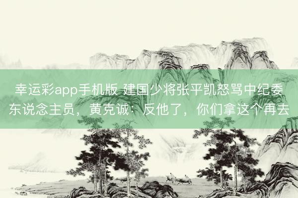 幸运彩app手机版 建国少将张平凯怒骂中纪委东说念主员，黄克诚：反他了，你们拿这个再去