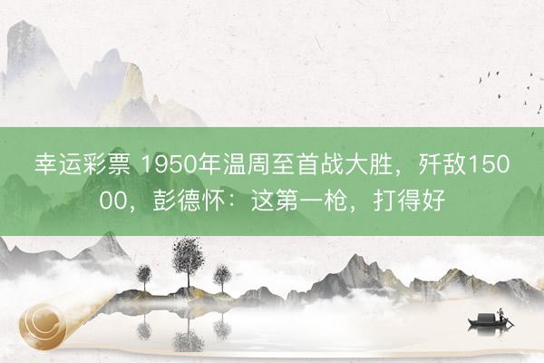 幸运彩票 1950年温周至首战大胜，歼敌15000，彭德怀：这第一枪，打得好