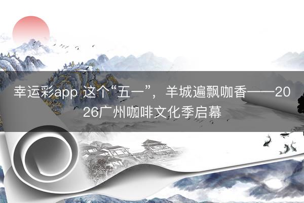 幸运彩app 这个“五一”，羊城遍飘咖香——2026广州咖啡文化季启幕
