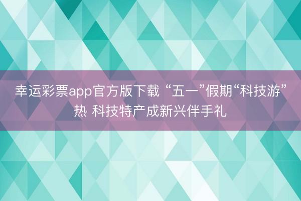 幸运彩票app官方版下载 “五一”假期“科技游”热 科技特产成新兴伴手礼