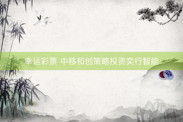 幸运彩票 中移和创策略投资奕行智能